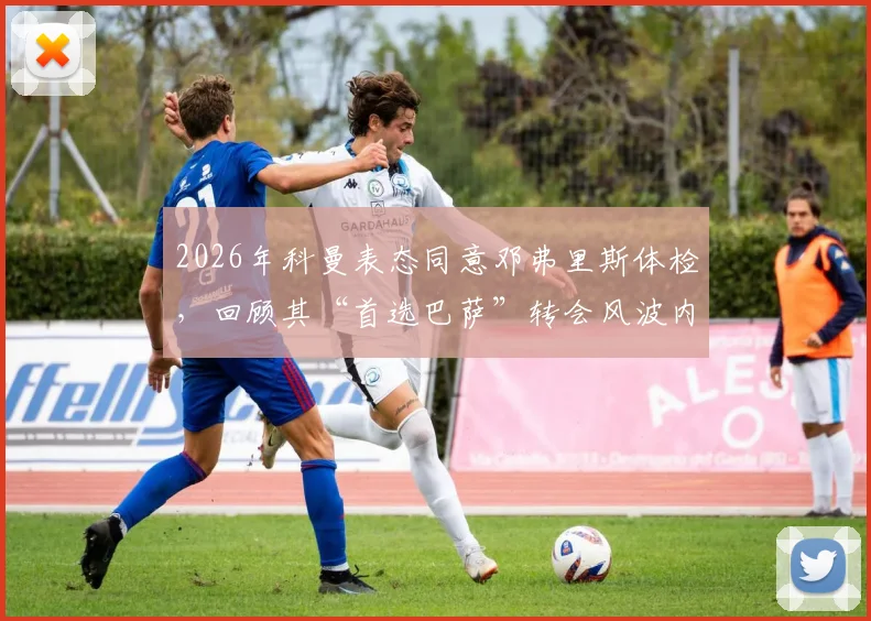 2026年科曼表态同意邓弗里斯体检，回顾其“首选巴萨”转会风波内情与后续走向