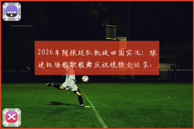 2026年阿根廷队凯旋回国实况:球迷机场载歌载舞庆祝视频全记录,揭秘狂热接机现场氛围