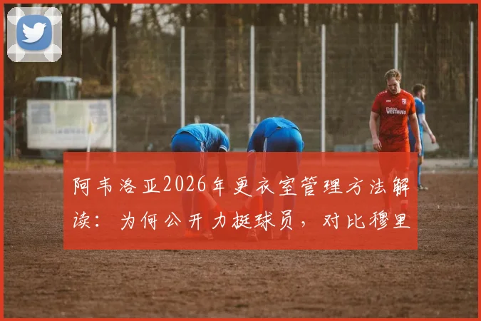 阿韦洛亚2026年更衣室管理方法解读：为何公开力挺球员，对比穆里尼奥风格差异