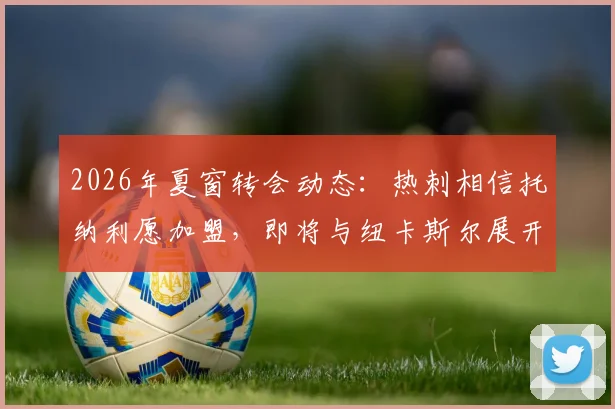 2026年夏窗转会动态:热刺相信托纳利愿加盟,即将与纽卡斯尔展开转会费谈判,罗马诺独家消息跟进