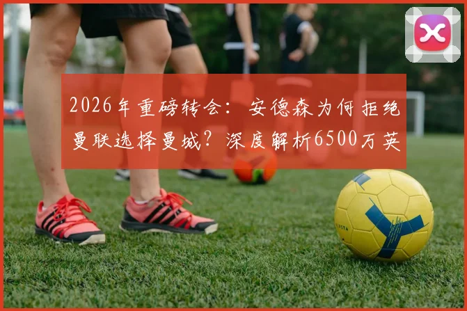 2026年重磅转会：安德森为何拒绝曼联选择曼城？深度解析6500万英镑签约背后的英超格局变动