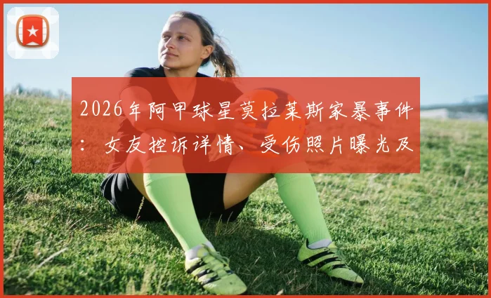 2026年阿甲球星莫拉莱斯家暴事件:女友控诉详情、受伤照片曝光及后续动态追踪