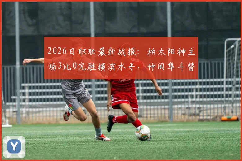 2026日职联最新战报：柏太阳神主场3比0完胜横滨水手，仲间隼斗替补锁定胜局，解析红牌如何改变比赛走向