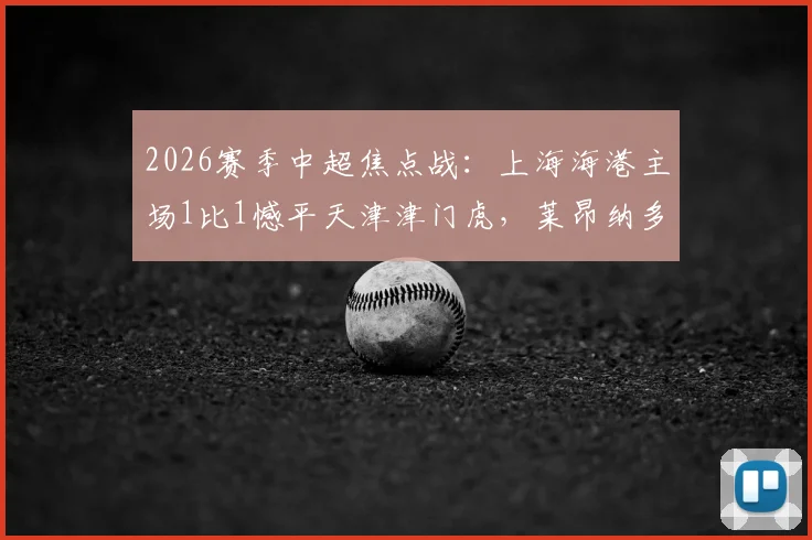 2026赛季中超焦点战:上海海港主场1比1憾平天津津门虎,莱昂纳多破门,吾米提江送点引争议