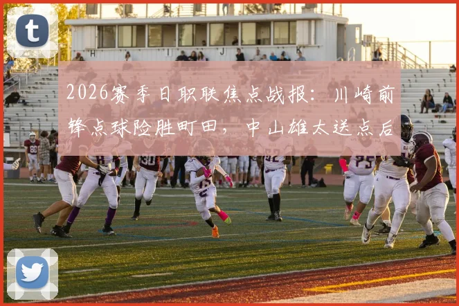 2026赛季日职联焦点战报:川崎前锋点球险胜町田,中山雄太送点后失点成关键转折,总比分6-5