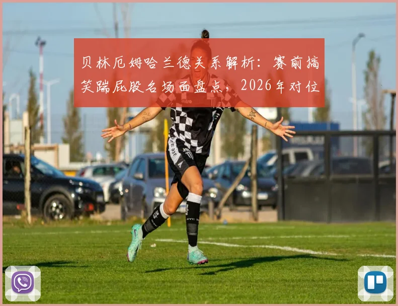 贝林厄姆哈兰德关系解析：赛前搞笑踹屁股名场面盘点，2026年对位笑场引爆网络（附高清互动合集视频）