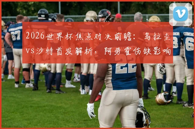 2026世界杯焦点对决前瞻:乌拉圭vs沙特首发解析,阿劳霍伤缺影响几何?