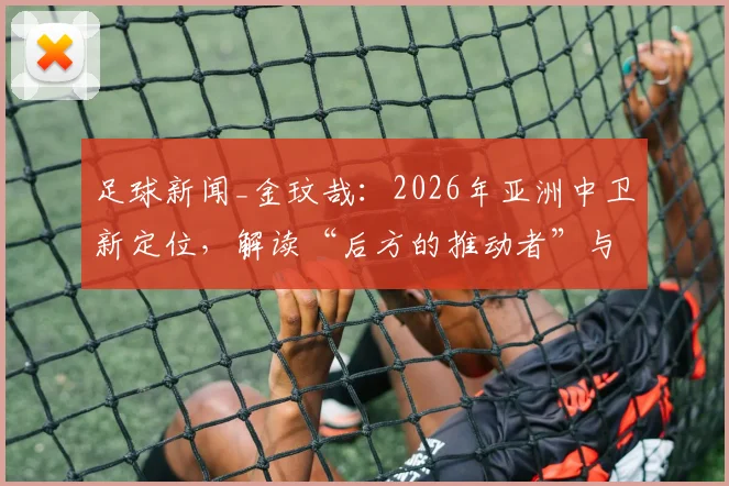 足球新闻_金玟哉:2026年亚洲中卫新定位,解读“后方的推动者”与球队责任认知