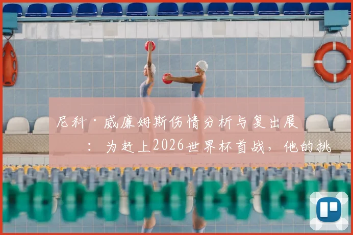 尼科·威廉姆斯伤情分析与复出展望：为赶上2026世界杯首战，他的挑战与决心